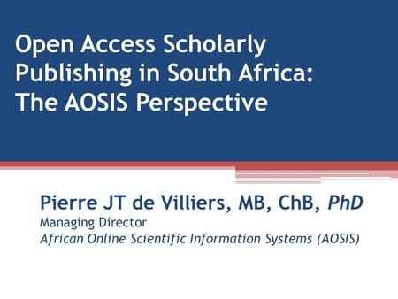 Open Access Scholarly Publishing in South Africa: The AOSIS Perspective Pierre JT de Villiers, MB, ChB, PhD Managing Director African Online Scientific.