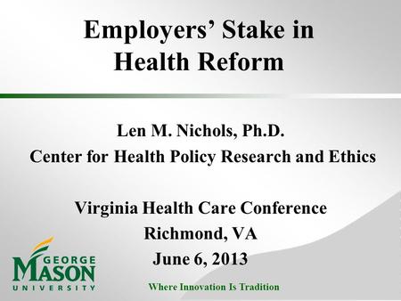 Where Innovation Is Tradition Employers’ Stake in Health Reform Len M. Nichols, Ph.D. Center for Health Policy Research and Ethics Virginia Health Care.