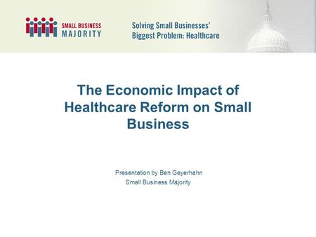 The Economic Impact of Healthcare Reform on Small Business Presentation by Ben Geyerhahn Small Business Majority.