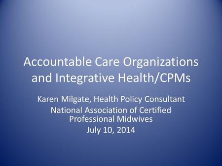 Accountable Care Organizations and Integrative Health/CPMs Karen Milgate, Health Policy Consultant National Association of Certified Professional Midwives.