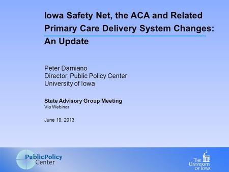 Peter Damiano Director, Public Policy Center University of Iowa State Advisory Group Meeting Via Webinar June 19, 2013 Iowa Safety Net, the ACA and Related.