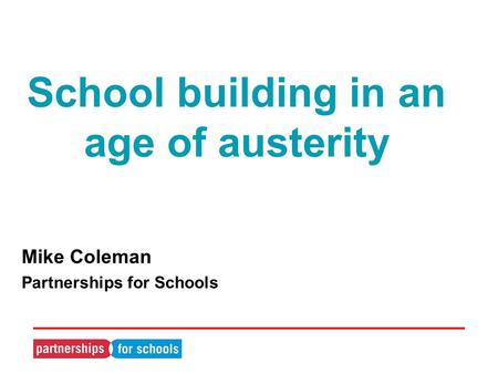 School building in an age of austerity Mike Coleman Partnerships for Schools.