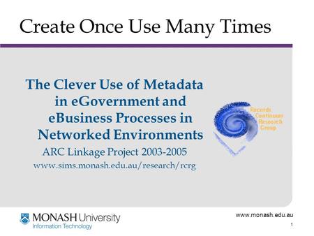 Www.monash.edu.au 1 Create Once Use Many Times The Clever Use of Metadata in eGovernment and eBusiness Processes in Networked Environments ARC Linkage.