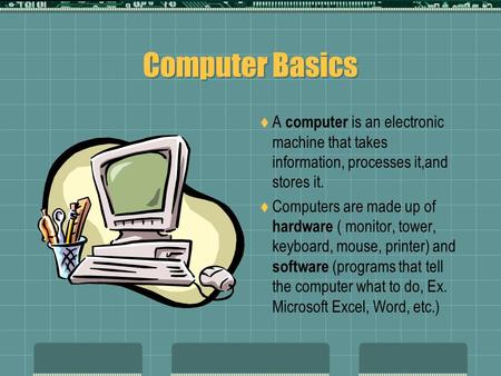 Computer Basics  A computer is an electronic machine that takes information, processes it,and stores it.  Computers are made up of hardware ( monitor,