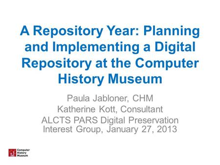 A Repository Year: Planning and Implementing a Digital Repository at the Computer History Museum Paula Jabloner, CHM Katherine Kott, Consultant ALCTS PARS.