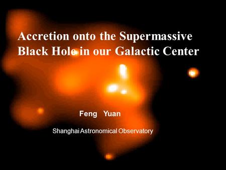 Accretion onto the Supermassive Black Hole in our Galactic Center Feng Yuan Shanghai Astronomical Observatory.