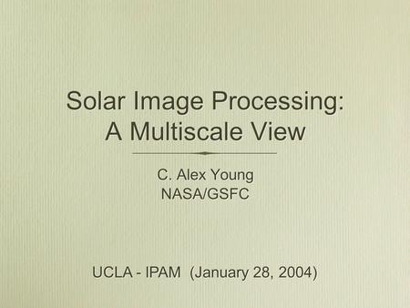 Solar Image Processing: A Multiscale View C. Alex Young NASA/GSFC C. Alex Young NASA/GSFC UCLA - IPAM (January 28, 2004)