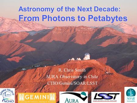 Astronomy of the Next Decade: From Photons to Petabytes R. Chris Smith AURA Observatory in Chile CTIO/Gemini/SOAR/LSST.