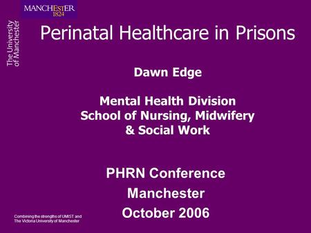 Combining the strengths of UMIST and The Victoria University of Manchester Perinatal Healthcare in Prisons Dawn Edge Mental Health Division School of Nursing,