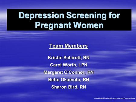 Depression Screening for Pregnant Women Team Members Kristin Schirott, RN Carol Worth, LPN Margaret O’Connor, RN Bette Okamoto, RN Sharon Bird, RN Confidential: