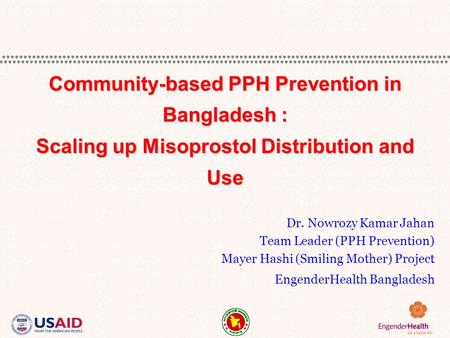Dr. Nowrozy Kamar Jahan Team Leader (PPH Prevention) Mayer Hashi (Smiling Mother) Project EngenderHealth Bangladesh Community-based PPH Prevention in Bangladesh.
