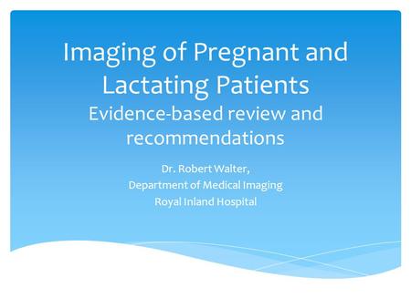 Imaging of Pregnant and Lactating Patients Evidence-based review and recommendations Dr. Robert Walter, Department of Medical Imaging Royal Inland Hospital.