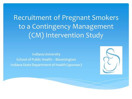 Recruitment of Pregnant Smokers to a Contingency Management (CM) Intervention Study Indiana University School of Public Health – Bloomington Indiana State.