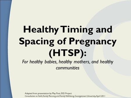Healthy Timing and Spacing of Pregnancy (HTSP): For healthy babies, healthy mothers, and healthy communities Adapted from presentation by May Post, ESD.