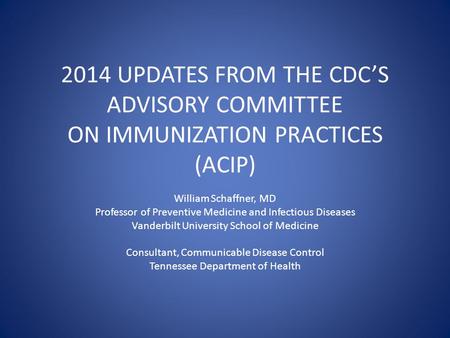 2014 UPDATES FROM THE CDC’S ADVISORY COMMITTEE ON IMMUNIZATION PRACTICES (ACIP) William Schaffner, MD Professor of Preventive Medicine and Infectious Diseases.