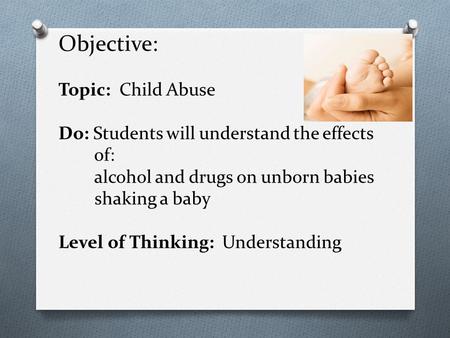 Objective: Topic: Child Abuse Do: Students will understand the effects of: alcohol and drugs on unborn babies shaking a baby Level of Thinking: Understanding.