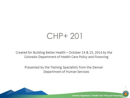 Colorado Department of Health Care Policy and FinancingColorado Department of Health Care Policy and Financing 1 CHP+ 201 Created for Building Better Health.