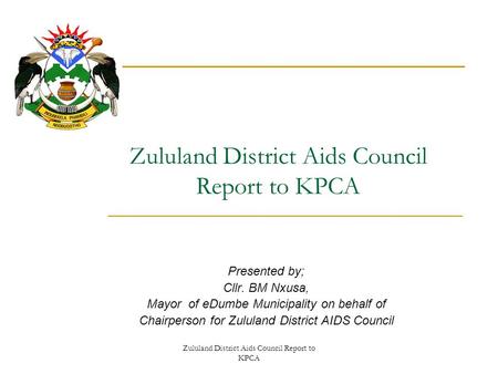 Zululand District Aids Council Report to KPCA Presented by; Cllr. BM Nxusa, Mayor of eDumbe Municipality on behalf of Chairperson for Zululand District.