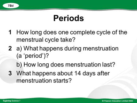 Periods 1How long does one complete cycle of the menstrual cycle take? 2a) What happens during menstruation (a ‘period’)? b) How long does menstruation.