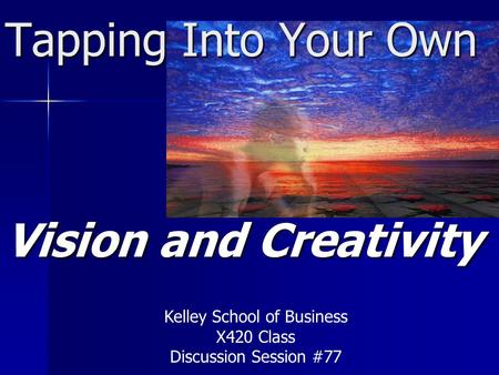 Tapping Into Your Own Vision and Creativity Kelley School of Business X420 Class Discussion Session #77.