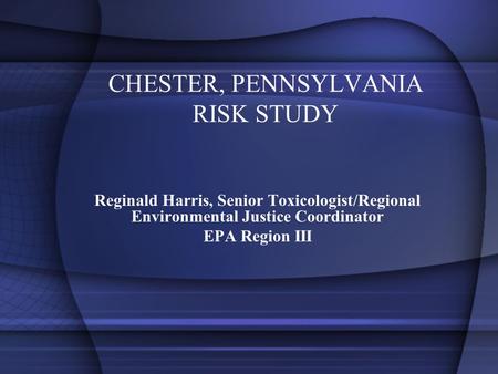CHESTER, PENNSYLVANIA RISK STUDY Reginald Harris, Senior Toxicologist/Regional Environmental Justice Coordinator EPA Region III.