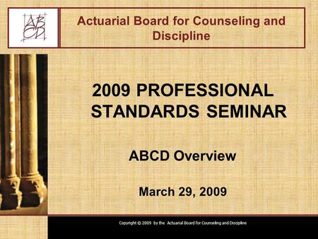 Copyright © 2009 by the Actuarial Board for Counseling and Discipline Actuarial Board for Counseling and Discipline 2009 PROFESSIONAL STANDARDS SEMINAR.
