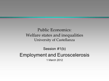Public Economics: Welfare states and inequalities University of Castellanza Session #1(b) Employment and Euroscelerosis 1 March 2012.