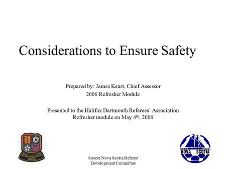 Soccer Nova Scotia Referee Development Committee Considerations to Ensure Safety Prepared by: James Keast, Chief Assessor 2006 Refresher Module Presented.