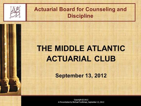 Copyright © 2012 A Presentation by Michael Toothman, September 13, 2012 Actuarial Board for Counseling and Discipline THE MIDDLE ATLANTIC ACTUARIAL CLUB.