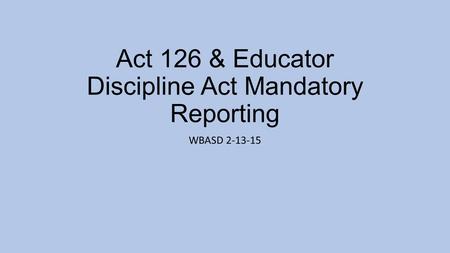 Act 126 & Educator Discipline Act Mandatory Reporting WBASD 2-13-15.