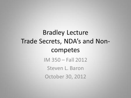 Bradley Lecture Trade Secrets, NDA’s and Non- competes IM 350 – Fall 2012 Steven L. Baron October 30, 2012.