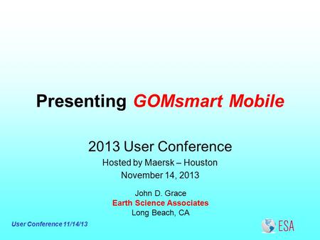 User Conference 11/14/13 Presenting GOMsmart Mobile John D. Grace Earth Science Associates Long Beach, CA 2013 User Conference Hosted by Maersk – Houston.