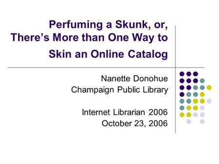 Perfuming a Skunk, or, There’s More than One Way to Skin an Online Catalog Nanette Donohue Champaign Public Library Internet Librarian 2006 October 23,