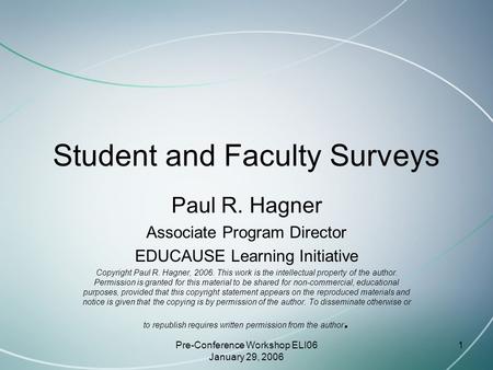 Pre-Conference Workshop ELI06 January 29, 2006 1 Student and Faculty Surveys Paul R. Hagner Associate Program Director EDUCAUSE Learning Initiative Copyright.