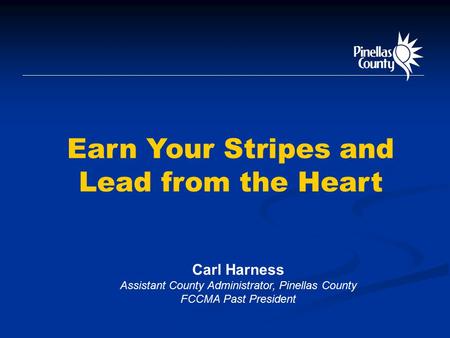 Earn Your Stripes and Lead from the Heart Carl Harness Assistant County Administrator, Pinellas County FCCMA Past President.