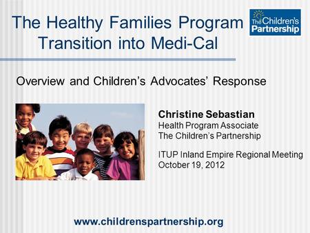 Overview and Children’s Advocates’ Response The Healthy Families Program Transition into Medi-Cal Christine Sebastian Health Program Associate The Children’s.