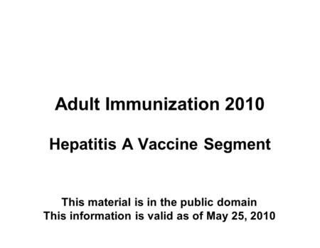 Adult Immunization 2010 Hepatitis A Vaccine Segment This material is in the public domain This information is valid as of May 25, 2010.