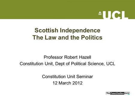 Scottish Independence The Law and the Politics Professor Robert Hazell Constitution Unit, Dept of Political Science, UCL Constitution Unit Seminar 12 March.