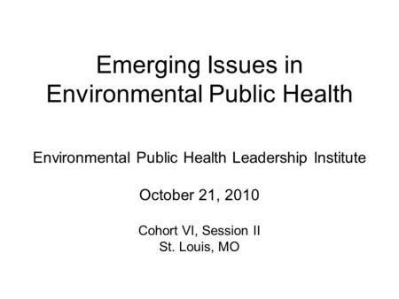 Emerging Issues in Environmental Public Health Environmental Public Health Leadership Institute October 21, 2010 Cohort VI, Session II St. Louis, MO.