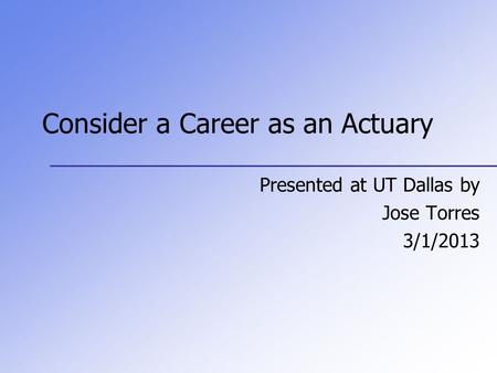 Consider a Career as an Actuary Presented at UT Dallas by Jose Torres 3/1/2013.