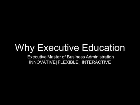Why Executive Education Executive Master of Business Administration INNOVATIVE| FLEXIBLE | INTERACTIVE.