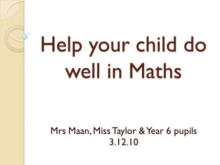Help your child do well in Maths Mrs Maan, Miss Taylor & Year 6 pupils 3.12.10.