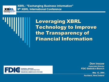 Leveraging XBRL Technology to Improve the Transparency of Financial Information Don Inscoe Associate Director FDIC Statistics Branch May 12, 2004 Auckland,