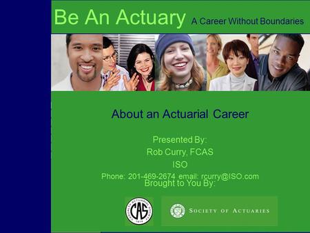 Brought to You By: About an Actuarial Career Be An Actuary A Career Without Boundaries Presented By: Rob Curry, FCAS ISO Phone: 201-469-2674