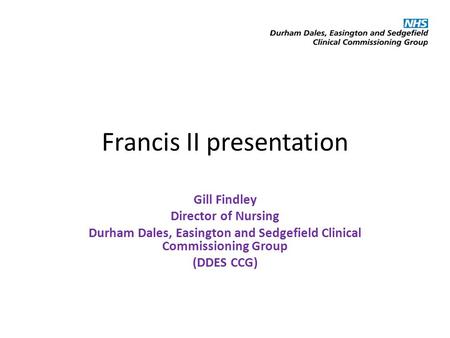 Francis II presentation Gill Findley Director of Nursing Durham Dales, Easington and Sedgefield Clinical Commissioning Group (DDES CCG)