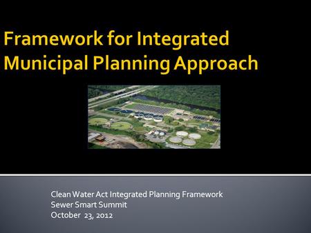 Clean Water Act Integrated Planning Framework Sewer Smart Summit October 23, 2012.