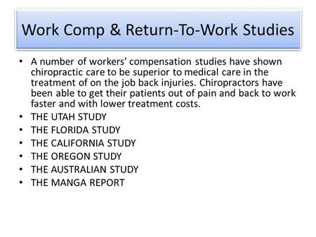 Work Comp & Return-To-Work Studies A number of workers' compensation studies have shown chiropractic care to be superior to medical care in the treatment.