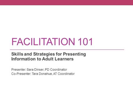 FACILITATION 101 Skills and Strategies for Presenting Information to Adult Learners Presenter: Sara Dinser, PD Coordinator Co-Presenter: Tara Donahue,