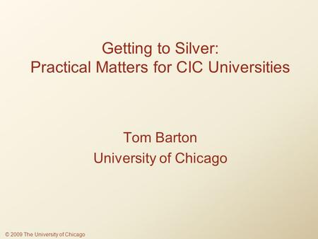 Getting to Silver: Practical Matters for CIC Universities Tom Barton University of Chicago © 2009 The University of Chicago.