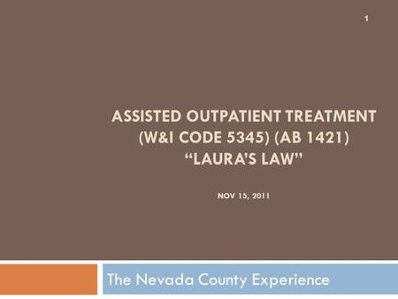 ASSISTED OUTPATIENT TREATMENT (W&I CODE 5345) (AB 1421) “LAURA’S LAW” NOV 15, 2011 The Nevada County Experience 1.